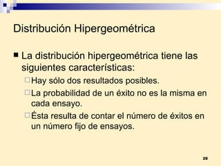 Distribución Hipergeométrica La  distribución hipergeométrica  tiene las siguientes características: Hay sólo dos resultados posibles. La probabilidad de un éxito no es la misma en cada ensayo. Ésta resulta de contar el número de éxitos en un número fijo de ensayos. 