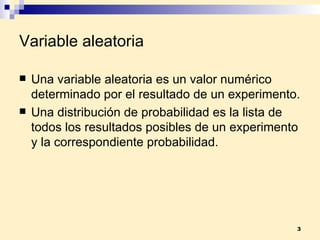 Variable aleatoria Una  variable aleatoria  es un valor numérico determinado por el resultado de un experimento. Una  distribución de probabilidad  es la lista de todos los resultados posibles de un experimento y la correspondiente probabilidad. 