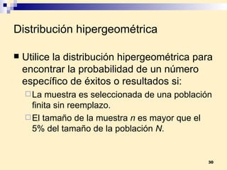 Distribución hipergeométrica Utilice la  distribución hipergeométrica  para encontrar la probabilidad de un número específico de éxitos o resultados si: La muestra es seleccionada de una población finita sin reemplazo. El tamaño de la muestra  n  es mayor que el 5% del tamaño de la población  N . 