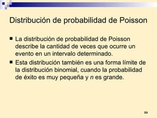 Distribución de probabilidad de Poisson La  distribución de probabilidad de Poisson  describe la cantidad de veces que ocurre un evento en un intervalo determinado. Esta distribución también es una forma límite de la distribución binomial, cuando la probabilidad de éxito es muy pequeña y  n  es grande. 