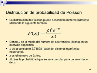 Distribución de probabilidad de Poisson La distribución de Poisson puede describirse matemáticamente utilizando la siguiente fórmula: Donde  µ  es la media del número de ocurrencias (éxitos) en un intervalo específico. e  es la constante 2.71828 (base del sistema logarítmico neperiano). x  es el número de éxitos. P ( x ) es la probabilidad que se va a calcular para un valor dado de  x . 
