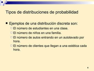 Tipos de distribuciones de probabilidad Ejemplos de una distribución discreta son: El número de estudiantes en una clase. El número de niños en una familia. El número de autos entrando en un autolavado por hora. El número de clientes que llegan a una estética cada hora. 
