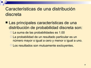 Características de una distribución discreta Las principales características de una distribución de probabilidad discreta son: La suma de las probabilidades es 1.00 La probabilidad de un resultado particular es un número mayor o igual a cero y menor o igual a uno. Los resultados son mutuamente excluyentes . 