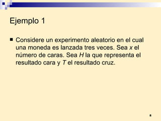 Ejemplo 1 Considere un experimento aleatorio en el cual una moneda es lanzada tres veces. Sea  x  el número de caras. Sea  H  la que representa el resultado cara y  T  el resultado cruz. 