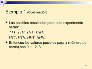 Ejemplo 1   (Continuación) Los posibles resultados para este experimento serán: TTT ,  TTH ,  THT ,  THH ,  HTT ,  HTH ,  HHT ,  HHH . Entonces los valores posibles para  x  (número de caras) son 0, 1, 2, 3. 