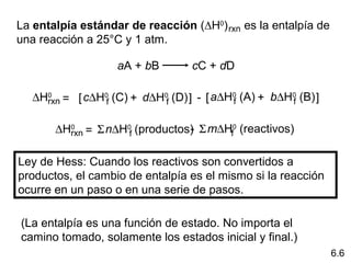 La entalpía estándar de reacción (∆H0)     es la entalpía de 
                                       rxn
una reacción a 25°C y 1 atm. 

                    aA + bB          cC + dD

   ∆Hrxn = [ c∆H0f (C) + d∆H0f (D) ] - [ a∆H0 (A) + b∆H0 (B) ]
     0
                                            f          f


       ∆Hrxn = Σ n∆H0f (productos) Σ m∆Hf0 (reactivos)
         0                       -

Ley de Hess: Cuando los reactivos son convertidos a 
productos, el cambio de entalpía es el mismo si la reacción 
ocurre en un paso o en una serie de pasos. 

(La entalpía es una función de estado. No importa el 
camino tomado, solamente los estados inicial y final.) 
                                                                 6.6
 