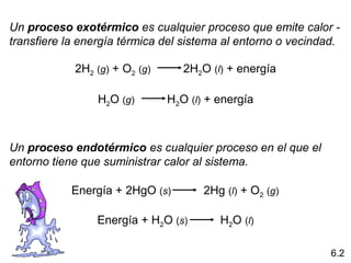 Un proceso exotérmico es cualquier proceso que emite calor -
transfiere la energía térmica del sistema al entorno o vecindad. 

            2H2 (g) + O2 (g)          2H2O (l) + energía

                 H2O (g)          H2O (l) + energía



Un proceso endotérmico es cualquier proceso en el que el
entorno tiene que suministrar calor al sistema.

            Energía + 2HgO (s)          2Hg (l) + O2 (g)

                 Energía + H2O (s)          H2O (l)

                                                               6.2
 