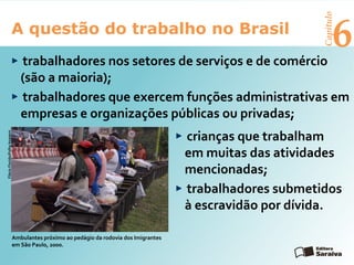 6A questão do trabalho no Brasil
Capítulo
trabalhadores nos setores de serviços e de comércio
(são a maioria);
trabalhadores que exercem funções administrativas em
empresas e organizações públicas ou privadas;
crianças que trabalham
em muitas das atividades
mencionadas;
trabalhadores submetidos
à escravidão por dívida.
FlávioFlorido/FolhaImagem
Ambulantes próximo ao pedágio da rodovia dos Imigrantes
em São Paulo, 2000.
 