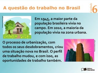 6A questão do trabalho no Brasil
Capítulo
Em 1945, a maior parte da
população brasileira vivia no
campo. Em 2010, a maioria da
população vivia na zona urbana.
O processo de urbanização, com
todos os seus desdobramentos, criou
uma situação nova no Brasil. O perfil
de trabalho mudou, e com isso, as
oportunidades de trabalho também.
Thinkstock/GettyImages
Thinkstock/GettyImages
 