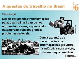6A questão do trabalho no Brasil
Capítulo
O desemprego
Depois das grandes transformações
pelas quais o Brasil passou nos
últimos trinta anos, a questão do
desemprego é um dos grandes
problemas nacionais.
Thinkstock/GettyImages
Com a expansão da
mecanização e da
automação na agricultura,
na indústria e nos serviços,
o desemprego aumentou.
Thinkstock/GettyImages
 