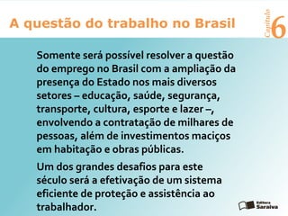 6A questão do trabalho no Brasil
Capítulo
Somente será possível resolver a questão
do emprego no Brasil com a ampliação da
presença do Estado nos mais diversos
setores – educação, saúde, segurança,
transporte, cultura, esporte e lazer –,
envolvendo a contratação de milhares de
pessoas, além de investimentos maciços
em habitação e obras públicas.
Um dos grandes desafios para este
século será a efetivação de um sistema
eficiente de proteção e assistência ao
trabalhador.
 