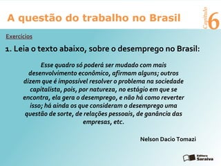 6A questão do trabalho no Brasil
Capítulo
Exercícios
Leia o texto abaixo, sobre o desemprego no Brasil:1.
Esse quadro só poderá ser mudado com mais
desenvolvimento econômico, afirmam alguns; outros
dizem que é impossível resolver o problema na sociedade
capitalista, pois, por natureza, no estágio em que se
encontra, ela gera o desemprego, e não há como reverter
isso; há ainda os que consideram o desemprego uma
questão de sorte, de relações pessoais, de ganância das
empresas, etc.
Nelson Dacio Tomazi
 