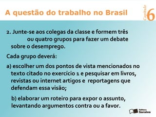6A questão do trabalho no Brasil
Capítulo
2. Junte-se aos colegas da classe e formem três
ou quatro grupos para fazer um debate
sobre o desemprego.
Cada grupo deverá:
a) escolher um dos pontos de vista mencionados no
texto citado no exercício 1 e pesquisar em livros,
revistas ou internet artigos e reportagens que
defendam essa visão;
b) elaborar um roteiro para expor o assunto,
levantando argumentos contra ou a favor.
 
