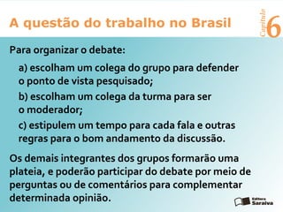 6A questão do trabalho no Brasil
Capítulo
Para organizar o debate:
a) escolham um colega do grupo para defender
o ponto de vista pesquisado;
b) escolham um colega da turma para ser
o moderador;
c) estipulem um tempo para cada fala e outras
regras para o bom andamento da discussão.
Os demais integrantes dos grupos formarão uma
plateia, e poderão participar do debate por meio de
perguntas ou de comentários para complementar
determinada opinião.
 