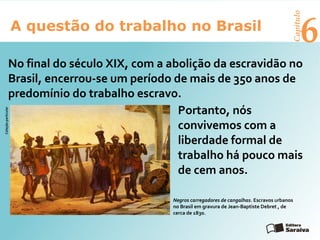 6A questão do trabalho no Brasil
Capítulo
Portanto, nós
convivemos com a
liberdade formal de
trabalho há pouco mais
de cem anos.
Negros carregadores de cangalhas. Escravos urbanos
no Brasil em gravura de Jean-Baptiste Debret , de
cerca de 1830.
Coleçãoparticular
No final do século XIX, com a abolição da escravidão no
Brasil, encerrou-se um período de mais de 350 anos de
predomínio do trabalho escravo.
 
