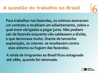 6A questão do trabalho no Brasil
Capítulo
A vinda de imigrantes ao Brasil ficou estagnada
até 1880, quando foi retomada.
Para trabalhar nas fazendas, os colonos assinavam
um contrato e recebiam um adiantamento, sobre o
qual eram obrigados a pagar juros. Não podiam
sair da fazenda enquanto não saldassem a dívida,
o que demorava muito. Diante de tamanha
exploração, os colonos se revoltavam contra
esse sistema ou fugiam das fazendas.
 