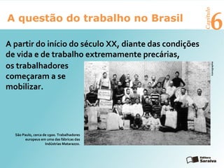 6A questão do trabalho no Brasil
Capítulo
A partir do início do século XX, diante das condições
de vida e de trabalho extremamente precárias,
os trabalhadores
começaram a se
mobilizar.
São Paulo, cerca de 1900. Trabalhadores
europeus em uma das fábricas das
Indústrias Matarazzo.
Iconographia
 