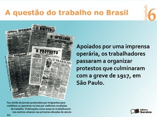 6A questão do trabalho no Brasil
Capítulo
Apoiados por uma imprensa
operária, os trabalhadores
passaram a organizar
protestos que culminaram
com a greve de 1917, em
São Paulo.
Fac-símile de jornais produzidos por imigrantes para
mobilizar os operários na luta por melhores condições
de trabalho. Publicações como essas se multiplicaram
nos centros urbanos nas primeiras décadas do século
XX.
rep.:NossoSéculo.SãoPaulo:Abril,1985.p.62
 
