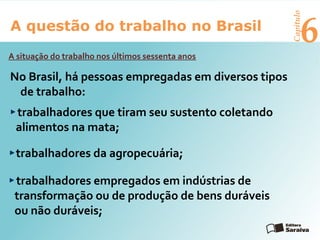 6A questão do trabalho no Brasil
Capítulo
A situação do trabalho nos últimos sessenta anos
trabalhadores empregados em indústrias de
transformação ou de produção de bens duráveis
ou não duráveis;
trabalhadores que tiram seu sustento coletando
alimentos na mata;
No Brasil, há pessoas empregadas em diversos tipos
de trabalho:
trabalhadores da agropecuária;
 