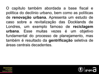 O capítulo também abordada a base fiscal e
política do declínio urbano, bem como as políticas
de renovação urbana. Apresenta um estudo de
caso sobre a revitalização das Docklands de
Londres, um exemplo famoso de reciclagem
urbana. Esse muitas vezes é um objetivo
fundamental do processo de planejamento, mas
também é resultado da gentrificação seletiva de
áreas centrais decadentes.
 