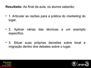 Resultado: Ao final da aula, os alunos saberão:
• 1. Articular as razões para a prática do marketing do
lugar.
• 2. Aplicar várias das técnicas a um exemplo
específico.
• 3. Situar suas próprias decisões sobre local e
migração dentro dos debates sobre o lugar.
 