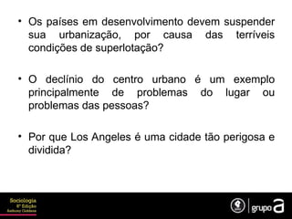 • Os países em desenvolvimento devem suspender
sua urbanização, por causa das terríveis
condições de superlotação?
• O declínio do centro urbano é um exemplo
principalmente de problemas do lugar ou
problemas das pessoas?
• Por que Los Angeles é uma cidade tão perigosa e
dividida?
 
