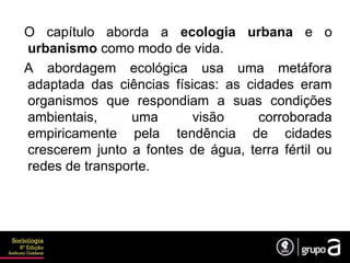 O capítulo aborda a ecologia urbana e o
urbanismo como modo de vida.
A abordagem ecológica usa uma metáfora
adaptada das ciências físicas: as cidades eram
organismos que respondiam a suas condições
ambientais, uma visão corroborada
empiricamente pela tendência de cidades
crescerem junto a fontes de água, terra fértil ou
redes de transporte.
 