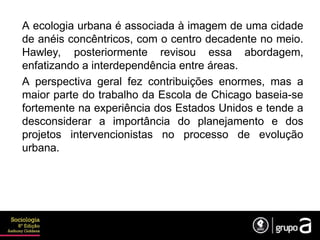 A ecologia urbana é associada à imagem de uma cidade
de anéis concêntricos, com o centro decadente no meio.
Hawley, posteriormente revisou essa abordagem,
enfatizando a interdependência entre áreas.
A perspectiva geral fez contribuições enormes, mas a
maior parte do trabalho da Escola de Chicago baseia-se
fortemente na experiência dos Estados Unidos e tende a
desconsiderar a importância do planejamento e dos
projetos intervencionistas no processo de evolução
urbana.
 