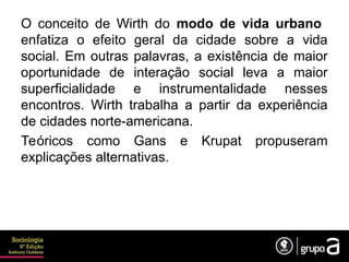 O conceito de Wirth do modo de vida urbano
enfatiza o efeito geral da cidade sobre a vida
social. Em outras palavras, a existência de maior
oportunidade de interação social leva a maior
superficialidade e instrumentalidade nesses
encontros. Wirth trabalha a partir da experiência
de cidades norte-americana.
Teóricos como Gans e Krupat propuseram
explicações alternativas.
 