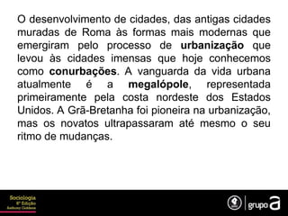 O desenvolvimento de cidades, das antigas cidades
muradas de Roma às formas mais modernas que
emergiram pelo processo de urbanização que
levou às cidades imensas que hoje conhecemos
como conurbações. A vanguarda da vida urbana
atualmente é a megalópole, representada
primeiramente pela costa nordeste dos Estados
Unidos. A Grã-Bretanha foi pioneira na urbanização,
mas os novatos ultrapassaram até mesmo o seu
ritmo de mudanças.
 