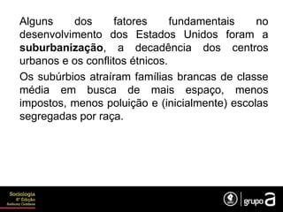 Alguns dos fatores fundamentais no
desenvolvimento dos Estados Unidos foram a
suburbanização, a decadência dos centros
urbanos e os conflitos étnicos.
Os subúrbios atraíram famílias brancas de classe
média em busca de mais espaço, menos
impostos, menos poluição e (inicialmente) escolas
segregadas por raça.
 