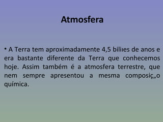 Atmosfera

• A Terra tem aproximadamente 4,5 biliões de anos e
era bastante diferente da Terra que conhecemos
hoje. Assim também é a atmosfera terrestre, que
nem sempre apresentou a mesma composição
química.
 