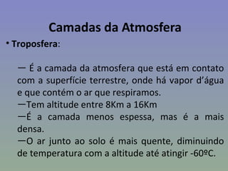 Camadas da Atmosfera
• Troposfera:

  — É a camada da atmosfera que está em contato
  com a superfície terrestre, onde há vapor d’água
  e que contém o ar que respiramos.
  —Tem altitude entre 8Km a 16Km
  —É a camada menos espessa, mas é a mais
  densa.
  —O ar junto ao solo é mais quente, diminuindo
  de temperatura com a altitude até atingir -60ºC.
 