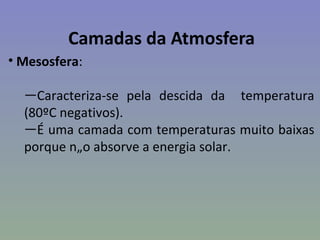 Camadas da Atmosfera
• Mesosfera:

  —Caracteriza-se pela descida da temperatura
  (80ºC negativos).
  —É uma camada com temperaturas muito baixas
  porque não absorve a energia solar.
 