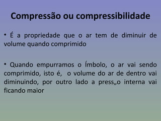 Compressão ou compressibilidade
• É a propriedade que o ar tem de diminuir de
volume quando comprimido

• Quando empurramos o êmbolo, o ar vai sendo
comprimido, isto é, o volume do ar de dentro vai
diminuindo, por outro lado a pressão interna vai
ficando maior
 
