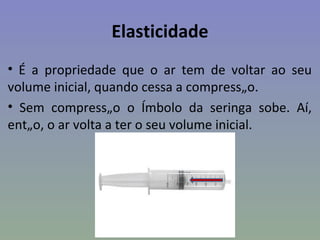 Elasticidade
• É a propriedade que o ar tem de voltar ao seu
volume inicial, quando cessa a compressão.
• Sem compressão o êmbolo da seringa sobe. Aí,
então, o ar volta a ter o seu volume inicial.
 