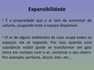 Expansibilidade
• É a propriedade que o ar tem de aumentar de
volume, ocupando todo o espaço disponível.

• O ar de alguns ambientes da casa ocupa todos os
espaços, ele se expande. Por isso, quando uma
substância volátil (pode se transformar em gás)
entra em contato com o ar, sentimos o seu cheiro.
Por exemplo: perfume, álcool, éter, etc...
 