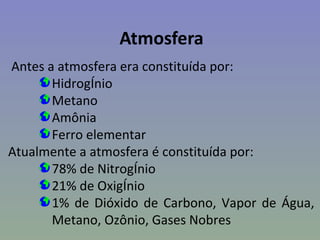 Atmosfera
Antes a atmosfera era constituída por:
       Hidrogênio
       Metano
       Amônia
       Ferro elementar
Atualmente a atmosfera é constituída por:
       78% de Nitrogênio
       21% de Oxigênio
       1% de Dióxido de Carbono, Vapor de Água,
       Metano, Ozônio, Gases Nobres
 