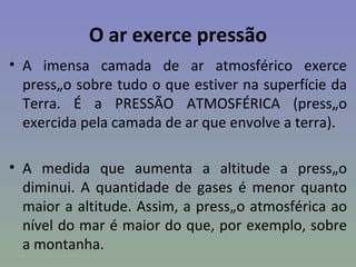 O ar exerce pressão
• A imensa camada de ar atmosférico exerce
  pressão sobre tudo o que estiver na superfície da
  Terra. É a PRESSÃO ATMOSFÉRICA (pressão
  exercida pela camada de ar que envolve a terra).

• A medida que aumenta a altitude a pressão
  diminui. A quantidade de gases é menor quanto
  maior a altitude. Assim, a pressão atmosférica ao
  nível do mar é maior do que, por exemplo, sobre
  a montanha.
 