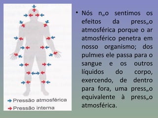 • Nós não sentimos os
  efeitos   da     pressão
  atmosférica porque o ar
  atmosférico penetra em
  nosso organismo; dos
  pulmões ele passa para o
  sangue e os outros
  líquidos   do     corpo,
  exercendo, de dentro
  para fora, uma pressão
  equivalente à pressão
  atmosférica.
 