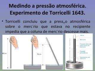Medindo a pressão atmosférica.
   Experimento de Torricelli 1643.
• Torricelli concluiu que a pressão atmosférica
  sobre o mercúrio que estava no recipiente
  impedia que a coluna de mercúrio descesse mais.
 
