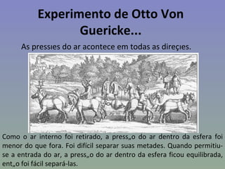 Experimento de Otto Von
                  Guericke...
      As pressões do ar acontece em todas as direções.




Como o ar interno foi retirado, a pressão do ar dentro da esfera foi
menor do que fora. Foi difícil separar suas metades. Quando permitiu-
se a entrada do ar, a pressão do ar dentro da esfera ficou equilibrada,
então foi fácil separá-las.
 