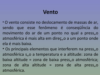Vento
• O vento consiste no deslocamento de massas de ar,
sendo que esse fenômeno é conseqüência do
movimento do ar de um ponto no qual a pressão
atmosférica é mais alta em direção a um ponto onde
ela é mais baixa.
• Os principais elementos que interferem na pressão
atmosférica são a temperatura e a altitude: zona de
baixa altitude = zona de baixa pressão atmosférica;
zona de alta altitude = zona de alta pressão
atmosférica.
 
