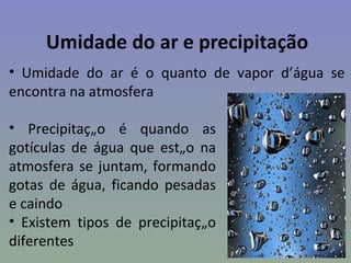 Umidade do ar e precipitação
• Umidade do ar é o quanto de vapor d’água se
encontra na atmosfera

• Precipitação é quando as
gotículas de água que estão na
atmosfera se juntam, formando
gotas de água, ficando pesadas
e caindo
• Existem tipos de precipitação
diferentes
 