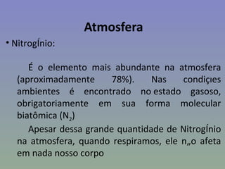 Atmosfera
• Nitrogênio:

     É o elemento mais abundante na atmosfera
  (aproximadamente      78%).    Nas   condições
  ambientes é encontrado no estado gasoso,
  obrigatoriamente em sua forma molecular
  biatômica (N2)
     Apesar dessa grande quantidade de Nitrogênio
  na atmosfera, quando respiramos, ele não afeta
  em nada nosso corpo
 