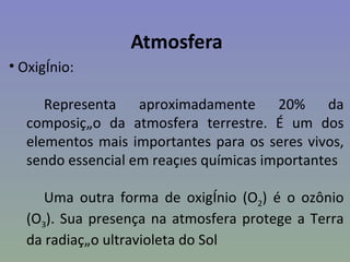Atmosfera
• Oxigênio:

     Representa aproximadamente 20% da
  composição da atmosfera terrestre. É um dos
  elementos mais importantes para os seres vivos,
  sendo essencial em reações químicas importantes

     Uma outra forma de oxigênio (O2) é o ozônio
  (O3). Sua presença na atmosfera protege a Terra
  da radiação ultravioleta do Sol
 