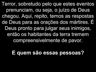Terror, sobretudo pelo que estes eventos
prenunciam, ou seja, o juízo de Deus
chegou. Aqui, repito, temos as respostas
de Deus para as orações dos mártires. É
Deus pronto para julgar seus inimigos,
então os habitantes da terra tremem
compreensivelmente de pavor.
E quem são essas pessoas?
 