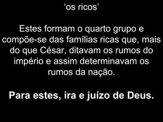 ‘os ricos’
Estes formam o quarto grupo e
compõe-se das famílias ricas que, mais
do que César, ditavam os rumos do
império e assim determinavam os
rumos da nação.
Para estes, ira e juízo de Deus.
 