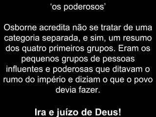 ‘os poderosos’
Osborne acredita não se tratar de uma
categoria separada, e sim, um resumo
dos quatro primeiros grupos. Eram os
pequenos grupos de pessoas
influentes e poderosas que ditavam o
rumo do império e diziam o que o povo
devia fazer.
Ira e juízo de Deus!
 