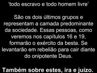 ‘todo escravo e todo homem livre’
São os dois últimos grupos e
representam a camada predominante
da sociedade. Essas pessoas, como
veremos nos capítulos 16 e 19,
formarão o exército da besta. Se
levantarão em rebelião para cair diante
do onipotente Deus.
Também sobre estes, ira e juízo.
 